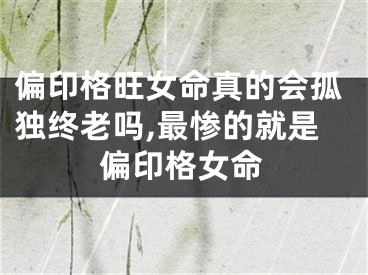 偏印格旺女命真的会孤独终老吗,最惨的就是偏印格女命