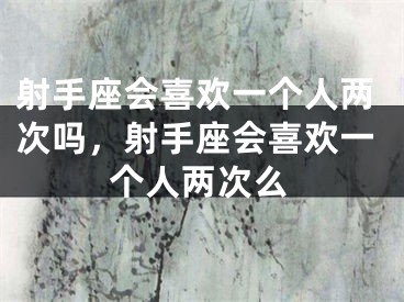 射手座会喜欢一个人两次吗，射手座会喜欢一个人两次么