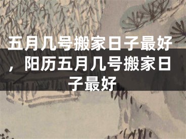 五月几号搬家日子最好，阳历五月几号搬家日子最好