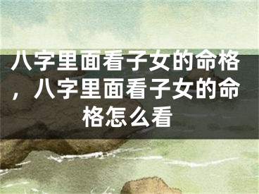 八字里面看子女的命格，八字里面看子女的命格怎么看