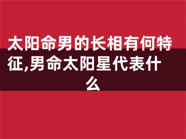 太阳命男的长相有何特征,男命太阳星代表什么