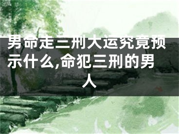 男命走三刑大运究竟预示什么,命犯三刑的男人