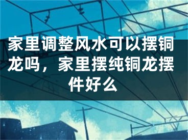 家里调整风水可以摆铜龙吗，家里摆纯铜龙摆件好么