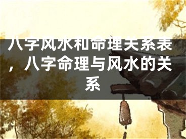 八字风水和命理关系表，八字命理与风水的关系