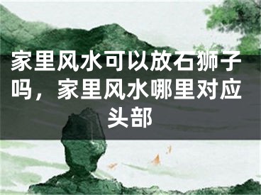 家里风水可以放石狮子吗，家里风水哪里对应头部