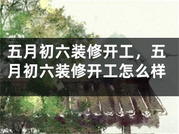 五月初六装修开工，五月初六装修开工怎么样