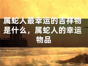 属蛇人最幸运的吉祥物是什么,属蛇人的幸运物品