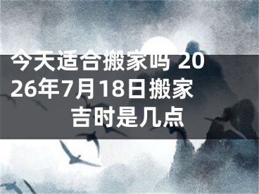 今天适合搬家吗 2026年7月18日搬家吉时是几点