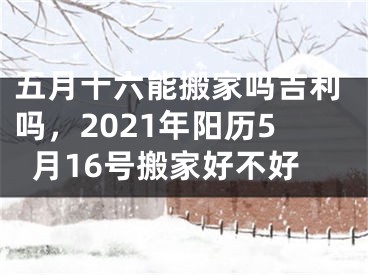 五月十六能搬家吗吉利吗，2021年阳历5月16号搬家好不好