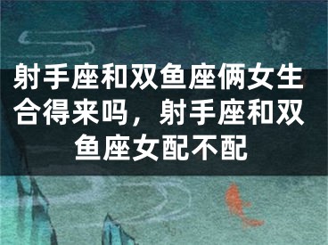 射手座和双鱼座俩女生合得来吗,射手座和双鱼座女配不配
