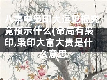 八字中枭印大运见根究竟预示什么(命局有枭印,枭印大富大贵是什么意思