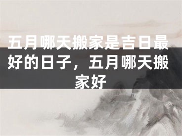 五月哪天搬家是吉日最好的日子，五月哪天搬家好