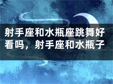射手座和水瓶座跳舞好看吗，射手座和水瓶子
