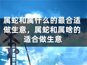 属蛇和属什么的最合适做生意，属蛇和属啥的适合做生意