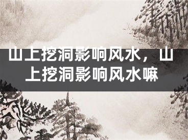 山上挖洞影响风水，山上挖洞影响风水嘛