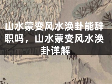 山水蒙变风水涣卦能辞职吗，山水蒙变风水涣卦详解