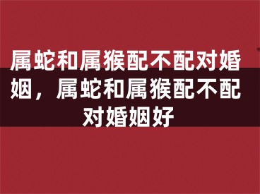属蛇和属猴配不配对婚姻，属蛇和属猴配不配对婚姻好