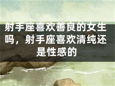 射手座喜欢善良的女生吗，射手座喜欢清纯还是性感的