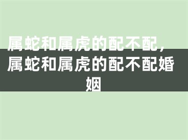 属蛇和属虎的配不配，属蛇和属虎的配不配婚姻