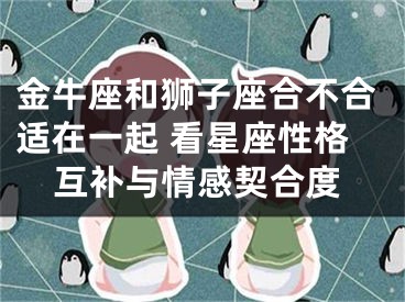 金牛座和狮子座合不合适在一起 看星座性格互补与情感契合度