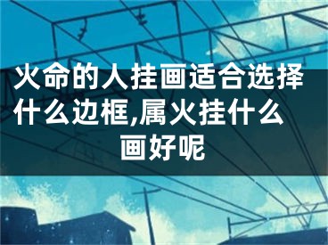 火命的人挂画适合选择什么边框,属火挂什么画好呢