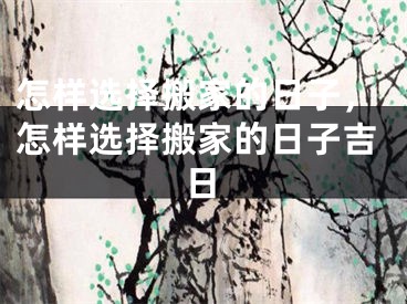 怎样选择搬家的日子，怎样选择搬家的日子吉日