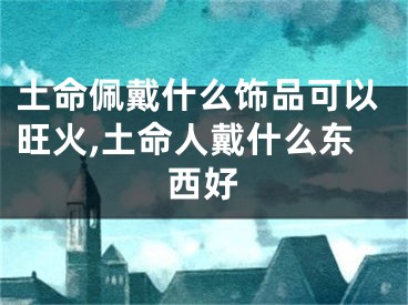 土命佩戴什么饰品可以旺火,土命人戴什么东西好