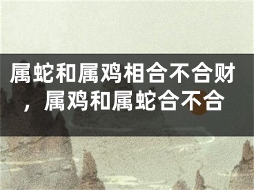 属蛇和属鸡相合不合财，属鸡和属蛇合不合