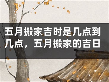 五月搬家吉时是几点到几点，五月搬家的吉日