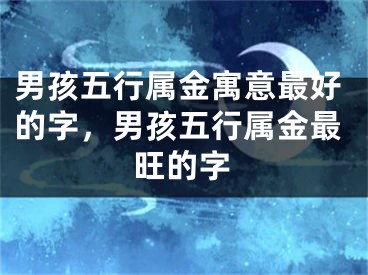 男孩五行属金寓意最好的字，男孩五行属金最旺的字