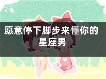 愿意停下脚步来懂你的星座男