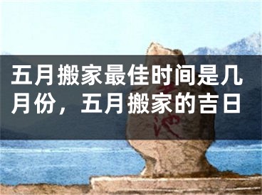 五月搬家最佳时间是几月份，五月搬家的吉日
