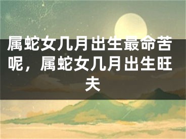 属蛇女几月出生最命苦呢，属蛇女几月出生旺夫