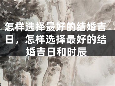 怎样选择最好的结婚吉日，怎样选择最好的结婚吉日和时辰