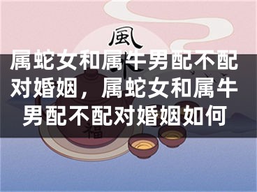 属蛇女和属牛男配不配对婚姻，属蛇女和属牛男配不配对婚姻如何