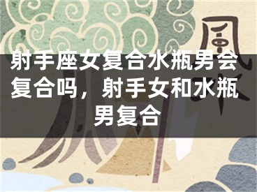 射手座女复合水瓶男会复合吗，射手女和水瓶男复合