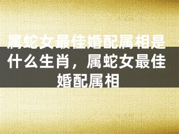 属蛇女最佳婚配属相是什么生肖，属蛇女最佳婚配属相