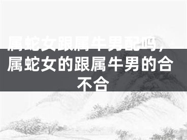 属蛇女跟属牛男配吗，属蛇女的跟属牛男的合不合
