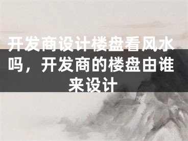 开发商设计楼盘看风水吗，开发商的楼盘由谁来设计
