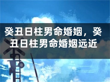 癸丑日柱男命婚姻，癸丑日柱男命婚姻远近