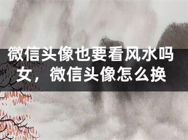 微信头像也要看风水吗女，微信头像怎么换