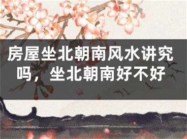 房屋坐北朝南风水讲究吗，坐北朝南好不好