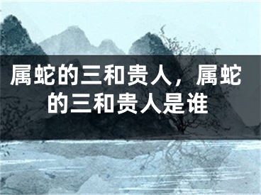 属蛇的三和贵人，属蛇的三和贵人是谁