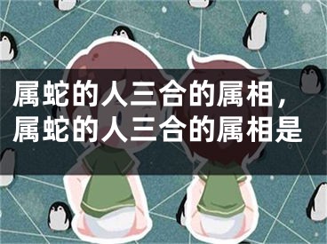 属蛇的人三合的属相，属蛇的人三合的属相是