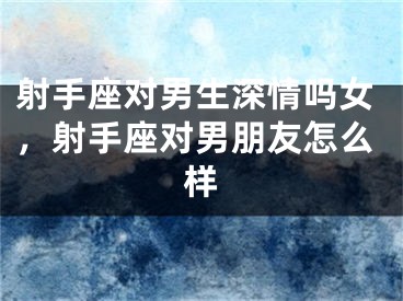 射手座对男生深情吗女，射手座对男朋友怎么样