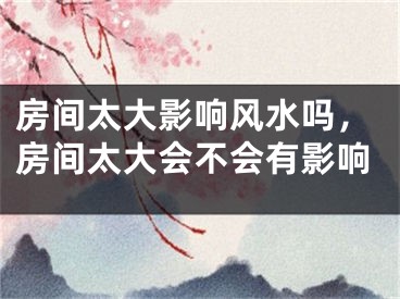 房间太大影响风水吗，房间太大会不会有影响