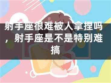 射手座很难被人拿捏吗，射手座是不是特别难搞
