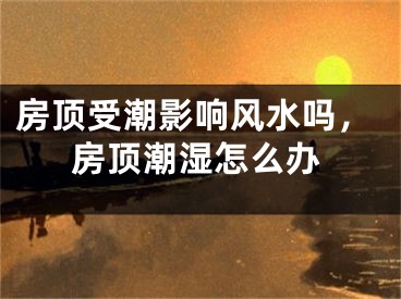 房顶受潮影响风水吗，房顶潮湿怎么办