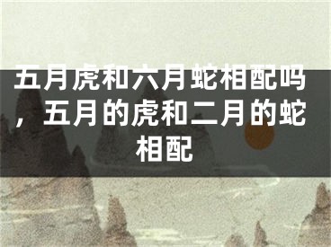 五月虎和六月蛇相配吗，五月的虎和二月的蛇相配