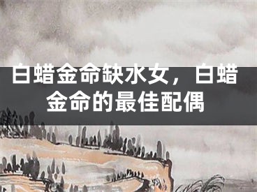 白蜡金命缺水女，白蜡金命的最佳配偶
